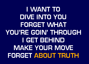 I WANT TO
DIVE INTO YOU
FORGET WHAT
YOU'RE GOIN' THROUGH
I GET BEHIND
MAKE YOUR MOVE
FORGET ABOUT TRUTH