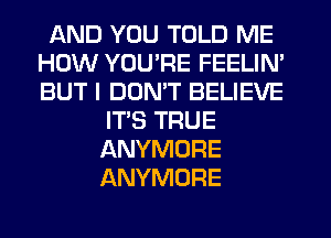 AND YOU TOLD ME
HOW YOU'RE FEELIN'
BUT I DON'T BELIEVE

ITS TRUE
ANYMORE
ANYMORE