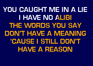 YOU CAUGHT ME IN A LIE
I HAVE NO ALIBI
THE WORDS YOU SAY
DON'T HAVE A MEANING
'CAUSE I STILL DON'T
HAVE A REASON