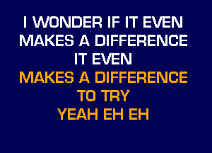 I WONDER IF IT EVEN
MAKES A DIFFERENCE
IT EVEN
MAKES A DIFFERENCE
TO TRY
YEAH EH EH