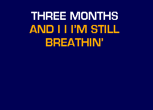 THREE MONTHS
AND I I I'M STILL
BREATHIN'