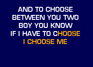 AND TO CHOOSE
BETWEEN YOU TWO
BOY YOU KNOW
IF I HAVE TO CHOOSE
I CHOOSE ME