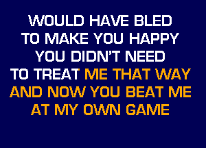 WOULD HAVE BLED
TO MAKE YOU HAPPY
YOU DIDN'T NEED
TO TREAT ME THAT WAY
AND NOW YOU BEAT ME
AT MY OWN GAME