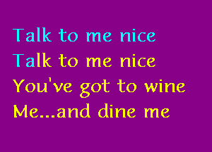 Talk to me nice
Talk to me nice

You've got to wine
Me...and dine me