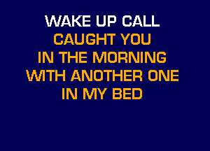 WAKE UP CALL
CAUGHT YOU
IN THE MORNING
WTH ANOTHER ONE
IN MY BED