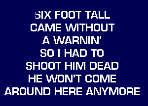 SIX FOOT TALL
CAME WITHOUT
A WARNIN'
SO I HAD TO
SHOOT HIM DEAD
HE WON'T COME
AROUND HERE ANYMORE