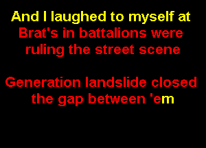 And I laughed to myself at
Brat's in battalions were
ruling the street scene

Generation landslide closed
the gap between 'em