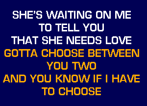 SHE'S WAITING ON ME
TO TELL YOU
THAT SHE NEEDS LOVE
GOTTA CHOOSE BETWEEN
YOU TWO
AND YOU KNOW IF I HAVE
TO CHOOSE