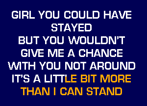 GIRL YOU COULD HAVE
STAYED
BUT YOU WOULDN'T
GIVE ME A CHANCE
WITH YOU NOT AROUND
ITS A LITTLE BIT MORE
THAN I CAN STAND