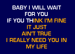 BABY I WILL WAIT
FOR YOU
IF YOU THINK I'M FINE
IT JUST
AIN'T TRUE
I REALLY NEED YOU IN
MY LIFE