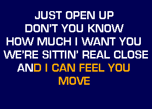 JUST OPEN UP
DON'T YOU KNOW
HOW MUCH I WANT YOU
WERE SITI'IN' REAL CLOSE
AND I CAN FEEL YOU
MOVE