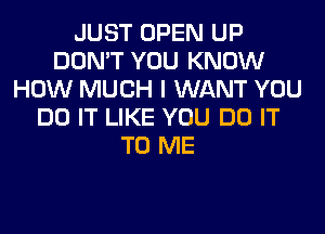 JUST OPEN UP
DON'T YOU KNOW
HOW MUCH I WANT YOU
DO IT LIKE YOU DO IT
TO ME