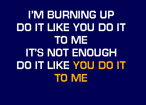 I'M BURNING UP
DO IT LIKE YOU DO IT
TO ME
IT'S NOT ENOUGH
DO IT LIKE YOU DO IT
TO ME