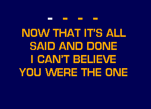 NOW THAT IT'S ALL
SAID AND DONE
I CAN'T BELIEVE
YOU WERE THE ONE