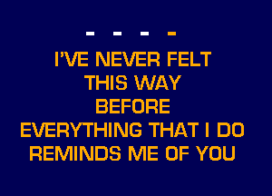 I'VE NEVER FELT
THIS WAY
BEFORE
EVERYTHING THAT I DO
REMINDS ME OF YOU