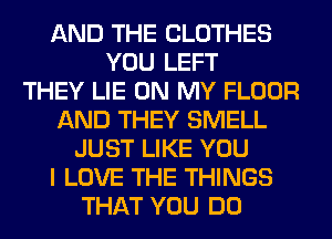 AND THE CLOTHES
YOU LEFT
THEY LIE ON MY FLOOR
AND THEY SMELL
JUST LIKE YOU
I LOVE THE THINGS
THAT YOU DO