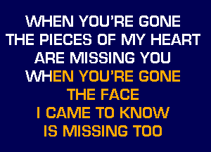 WHEN YOU'RE GONE
THE PIECES OF MY HEART
ARE MISSING YOU
WHEN YOU'RE GONE
THE FACE
I CAME TO KNOW
IS MISSING T00