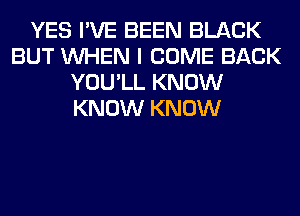 YES I'VE BEEN BLACK
BUT WHEN I COME BACK
YOU'LL KNOW
KNOW KNOW