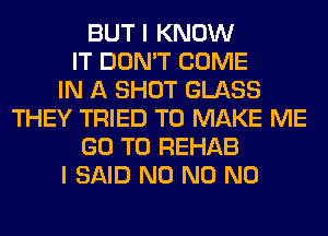 BUT I KNOW
IT DON'T COME
IN A SHOT GLASS
THEY TRIED TO MAKE ME
GO TO REHAB
I SAID N0 N0 N0