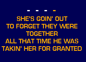 SHE'S GOIN' OUT
TO FORGET THEY WERE
TOGETHER
ALL THAT TIME HE WAS
TAKIN' HER FOR GRANTED