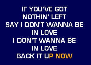 IF YOU'VE GOT
NOTHIN' LEFT
SAY I DON'T WANNA BE
IN LOVE
I DON'T WANNA BE
IN LOVE
BACK IT UP NOW