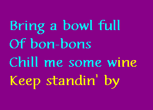 Bring a bowl full
Of borrbons

Chill me some wine
Keep standin' by