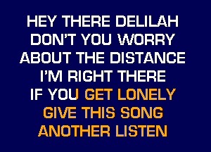 HEY THERE DELILAH
DON'T YOU WORRY
ABOUT THE DISTANCE
I'M RIGHT THERE
IF YOU GET LONELY
GIVE THIS SONG
ANOTHER LISTEN