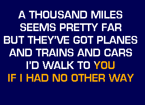 A THOUSAND MILES
SEEMS PRETTY FAR
BUT THEY'VE GOT PLANES
AND TRAINS AND CARS
I'D WALK TO YOU
IF I HAD NO OTHER WAY