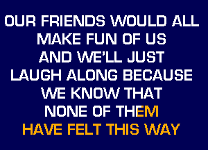 OUR FRIENDS WOULD ALL
MAKE FUN OF US
AND WE'LL JUST

LAUGH ALONG BECAUSE
WE KNOW THAT
NONE OF THEM

HAVE FELT THIS WAY