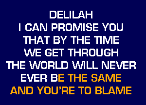 DELILAH
I CAN PROMISE YOU
THAT BY THE TIME
WE GET THROUGH
THE WORLD WILL NEVER
EVER BE THE SAME
AND YOU'RE T0 BLAME