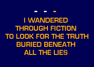 I WANDERED
THROUGH FICTION
TO LOOK FOR THE TRUTH
BURIED BENEATH
ALL THE LIES