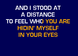 AND I STOOD AT
A DISTANCE
T0 FEEL WHO YOU ARE
HIDIN' MYSELF
IN YOUR EYES