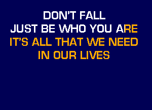 DON'T FALL
JUST BE WHO YOU ARE
ITS ALL THAT WE NEED
IN OUR LIVES