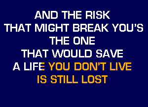 AND THE RISK
THAT MIGHT BREAK YOU'S
THE ONE
THAT WOULD SAVE
A LIFE YOU DON'T LIVE
IS STILL LOST