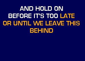 AND HOLD 0N
BEFORE ITS TOO LATE
0R UNTIL WE LEAVE THIS
BEHIND