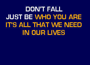 DON'T FALL
JUST BE WHO YOU ARE
ITS ALL THAT WE NEED
IN OUR LIVES