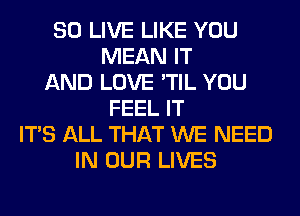 SO LIVE LIKE YOU
MEAN IT
AND LOVE 'TIL YOU
FEEL IT
ITS ALL THAT WE NEED
IN OUR LIVES