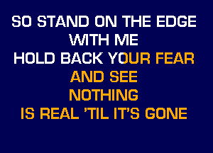 SO STAND ON THE EDGE
WITH ME
HOLD BACK YOUR FEAR
AND SEE
NOTHING
IS REAL 'TIL ITS GONE