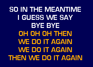 80 IN THE MEANTIME
I GUESS WE SAY
BYE BYE
0H 0H 0H THEN
WE DO IT AGAIN
WE DO IT AGAIN
THEN WE DO IT AGAIN