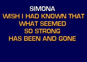 SIMONA
WISH I HAD KNOWN THAT
WHAT SEEMED
SO STRONG
HAS BEEN AND GONE