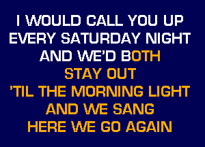 I WOULD CALL YOU UP
EVERY SATURDAY NIGHT
AND WE'D BOTH
STAY OUT
'TIL THE MORNING LIGHT
AND WE SANG
HERE WE GO AGAIN