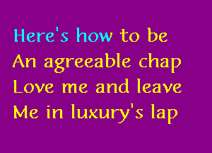 Here's how to be

An agreeable chap
Love me and leave
Me in luxury's lap