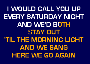 I WOULD CALL YOU UP
EVERY SATURDAY NIGHT
AND WE'D BOTH
STAY OUT
'TIL THE MORNING LIGHT
AND WE SANG
HERE WE GO AGAIN