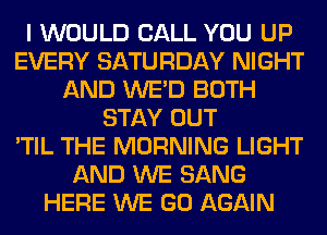 I WOULD CALL YOU UP
EVERY SATURDAY NIGHT
AND WE'D BOTH
STAY OUT
'TIL THE MORNING LIGHT
AND WE SANG
HERE WE GO AGAIN