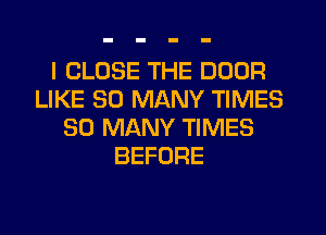 I CLOSE THE DOOR
LIKE SO MANY TIMES
SO MANY TIMES
BEFORE