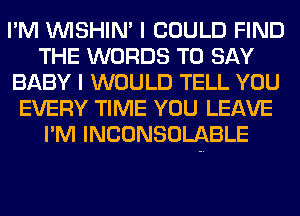 I'M VVISHIN' I COULD FIND
THE WORDS TO SAY
BABY I WOULD TELL YOU
EVERY TIME YOU LEAVE
I'M INCONSOLABLE