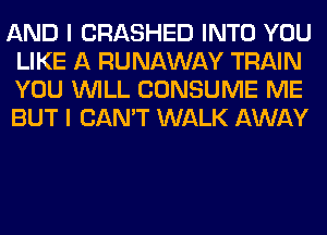 AND I CRASHED INTO YOU
LIKE A RUNAWAY TRAIN
YOU WILL CONSUME ME
BUT I CAN'T WALK AWAY