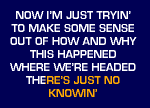 NOW I'M JUST TRYIN'
TO MAKE SOME SENSE
OUT OF HOW AND WHY

THIS HAPPENED
WHERE WERE HEADED
THERE'S JUST N0
KNOUVIN'