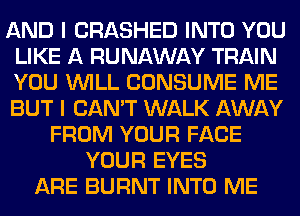AND I CRASHED INTO YOU
LIKE A RUNAWAY TRAIN
YOU WILL CONSUME ME
BUT I CAN'T WALK AWAY

FROM YOUR FACE
YOUR EYES
ARE BURNT INTO ME