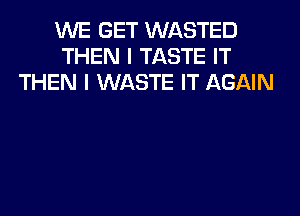 WE GET WASTED
THEN I TASTE IT
THEN I WASTE IT AGAIN